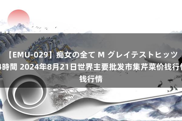 【EMU-029】痴女の全て M グレイテストヒッツ 4時間 2024年8月21日世界主要批发市集芹菜价钱行情