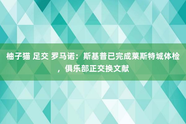 柚子猫 足交 罗马诺：斯基普已完成莱斯特城体检，俱乐部正交换文献