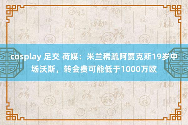 cosplay 足交 荷媒：米兰稀疏阿贾克斯19岁中场沃斯，转会费可能低于1000万欧