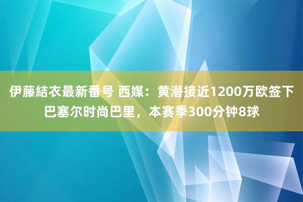 伊藤結衣最新番号 西媒：黄潜接近1200万欧签下巴塞尔时尚巴里，本赛季300分钟8球