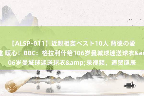 【ALSP-011】近親相姦ベスト10人 背徳の愛に溺れた10人の美母達 暖心！BBC：格拉利什给106岁曼城球迷送球衣&录视频，道贺诞辰