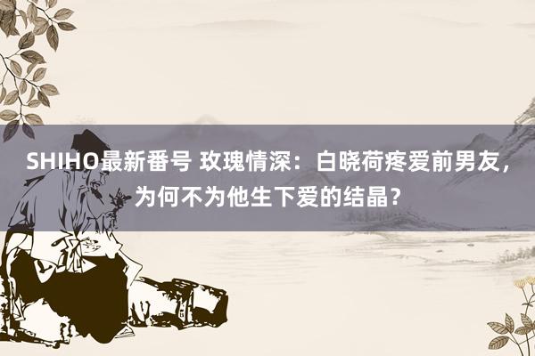 SHIHO最新番号 玫瑰情深：白晓荷疼爱前男友，为何不为他生下爱的结晶？