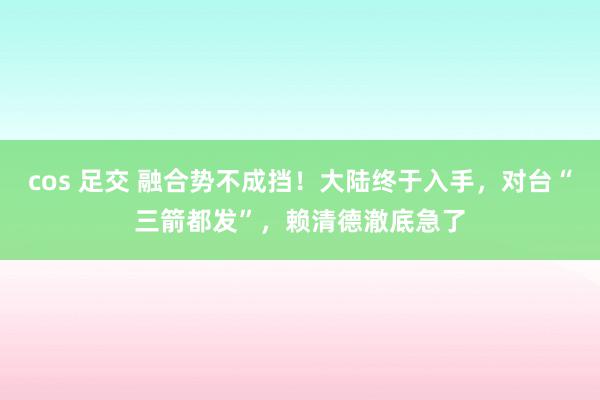 cos 足交 融合势不成挡！大陆终于入手，对台“三箭都发”，赖清德澈底急了