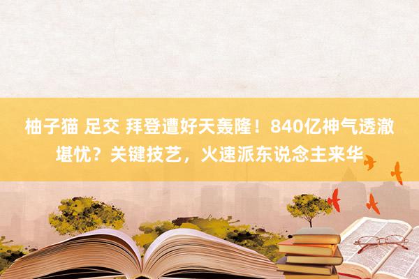 柚子猫 足交 拜登遭好天轰隆！840亿神气透澈堪忧？关键技艺，火速派东说念主来华