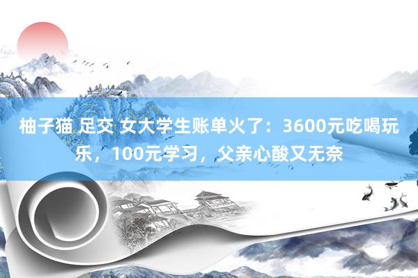 柚子猫 足交 女大学生账单火了：3600元吃喝玩乐，100元学习，父亲心酸又无奈