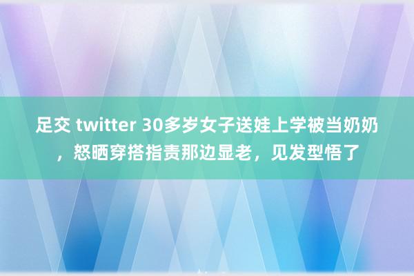 足交 twitter 30多岁女子送娃上学被当奶奶，怒晒穿搭指责那边显老，见发型悟了