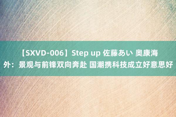 【SXVD-006】Step up 佐藤あい 奥康海外：景观与前锋双向奔赴 国潮携科技成立好意思好