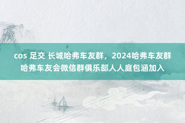 cos 足交 长城哈弗车友群，2024哈弗车友群哈弗车友会微信群俱乐部人人庭包涵加入