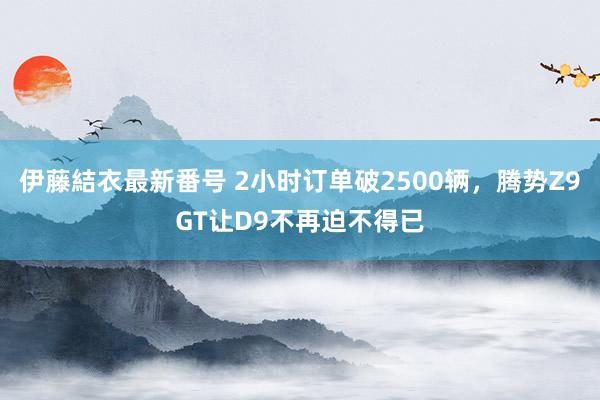 伊藤結衣最新番号 2小时订单破2500辆，腾势Z9GT让D9不再迫不得已