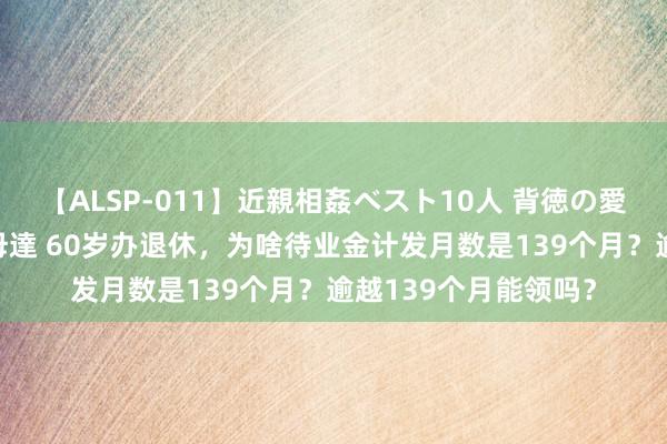 【ALSP-011】近親相姦ベスト10人 背徳の愛に溺れた10人の美母達 60岁办退休，为啥待业金计发月数是139个月？逾越139个月能领吗？