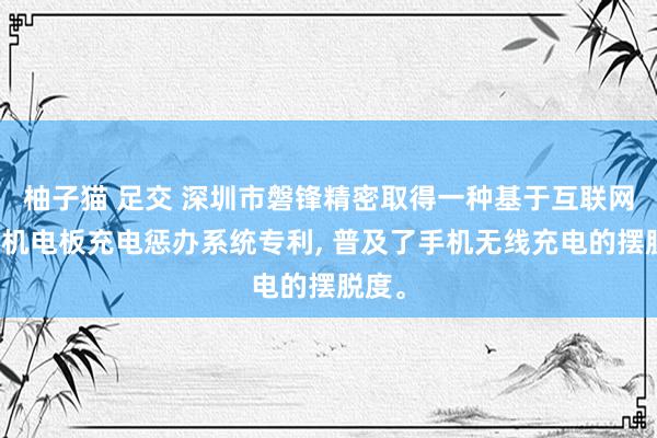 柚子猫 足交 深圳市磐锋精密取得一种基于互联网的手机电板充电惩办系统专利, 普及了手机无线充电的摆脱度。