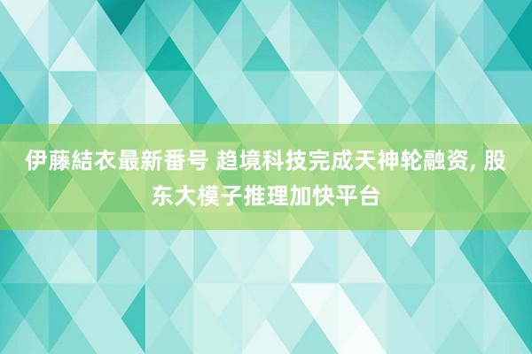 伊藤結衣最新番号 趋境科技完成天神轮融资, 股东大模子推理加快平台