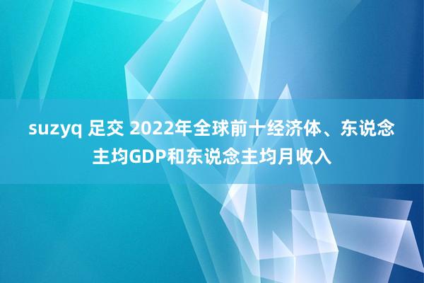 suzyq 足交 2022年全球前十经济体、东说念主均GDP和东说念主均月收入