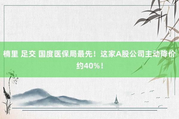 楠里 足交 国度医保局最先！这家A股公司主动降价约40%！