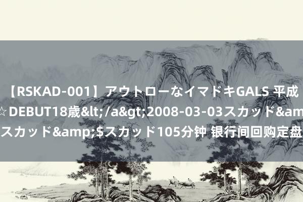 【RSKAD-001】アウトローなイマドキGALS 平成生まれ アウトロー☆DEBUT18歳</a>2008-03-03スカッド&$スカッド105分钟 银行间回购定盘利率全线高潮