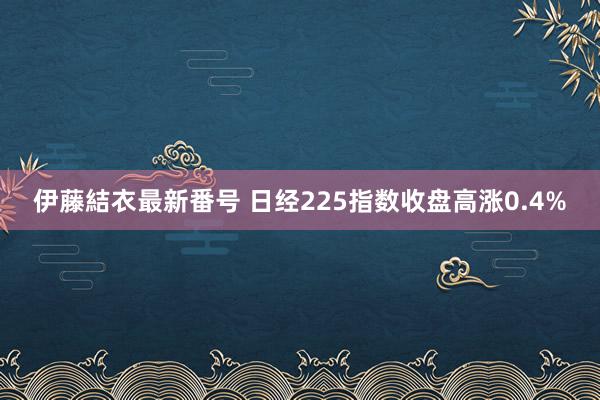 伊藤結衣最新番号 日经225指数收盘高涨0.4%