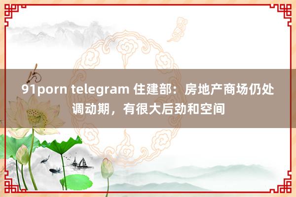 91porn telegram 住建部：房地产商场仍处调动期，有很大后劲和空间