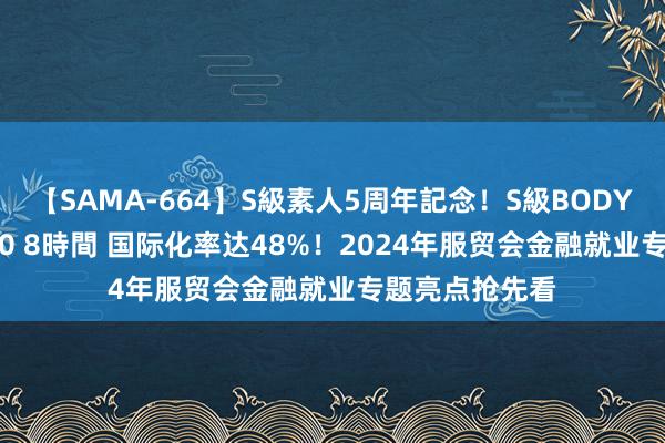 【SAMA-664】S級素人5周年記念！S級BODY中出しBEST30 8時間 国际化率达48%！2024年服贸会金融就业专题亮点抢先看