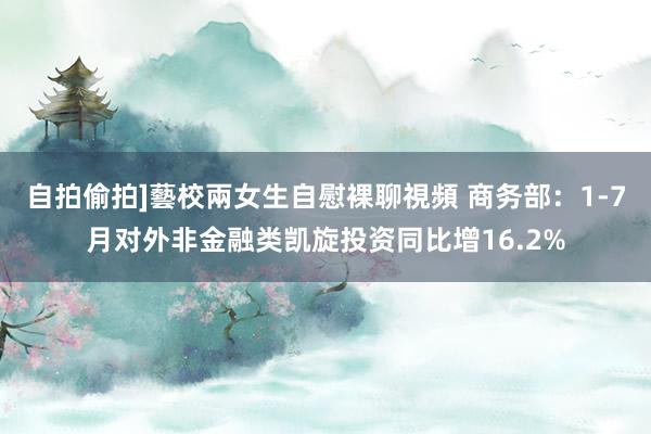 自拍偷拍]藝校兩女生自慰裸聊視頻 商务部：1-7月对外非金融类凯旋投资同比增16.2%