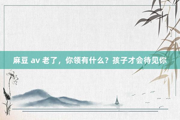 麻豆 av 老了，你领有什么？孩子才会待见你