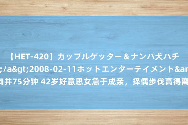 【HET-420】カップルゲッター＆ナンパ犬ハチ ファイト一発</a>2008-02-11ホットエンターテイメント&$向井75分钟 42岁好意思女急于成亲，择偶步伐高得离谱，扬言男东说念主娶她即是捡到宝贝