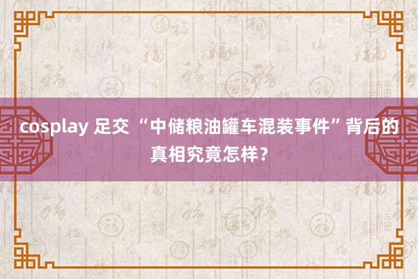 cosplay 足交 “中储粮油罐车混装事件”背后的真相究竟怎样？