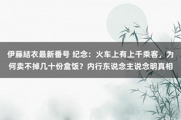 伊藤結衣最新番号 纪念：火车上有上千乘客，为何卖不掉几十份盒饭？内行东说念主说念明真相