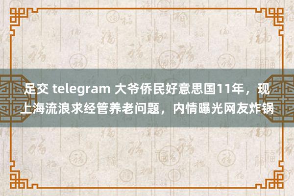 足交 telegram 大爷侨民好意思国11年，现上海流浪求经管养老问题，内情曝光网友炸锅