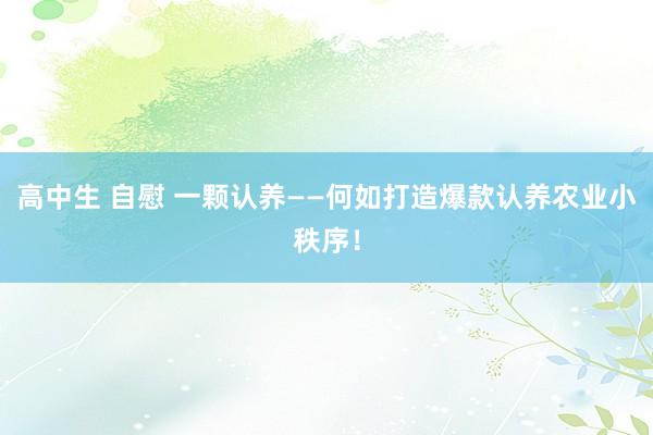 高中生 自慰 一颗认养——何如打造爆款认养农业小秩序！