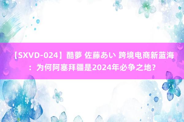 【SXVD-024】酷夢 佐藤あい 跨境电商新蓝海：为何阿塞拜疆是2024年必争之地？