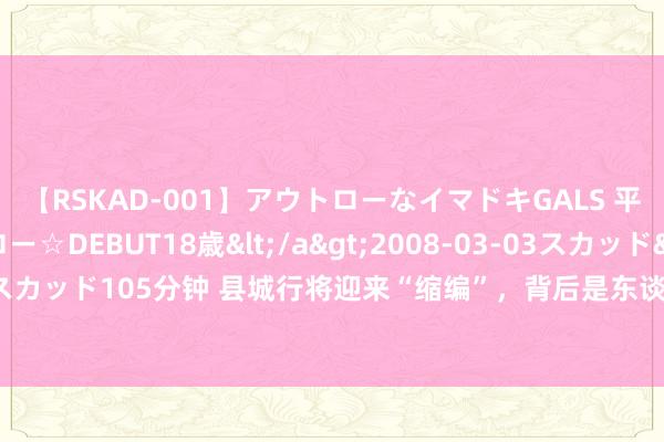 【RSKAD-001】アウトローなイマドキGALS 平成生まれ アウトロー☆DEBUT18歳</a>2008-03-03スカッド&$スカッド105分钟 县城行将迎来“缩编”，背后是东谈主员界限超过实质需乞降承受才略