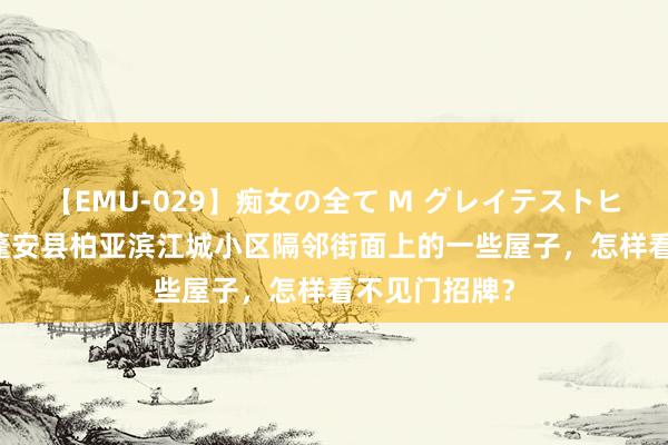 【EMU-029】痴女の全て M グレイテストヒッツ 4時間 蓬安县柏亚滨江城小区隔邻街面上的一些屋子，怎样看不见门招牌？