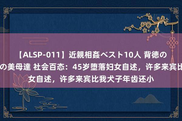 【ALSP-011】近親相姦ベスト10人 背徳の愛に溺れた10人の美母達 社会百态：45岁堕落妇女自述，许多来宾比我犬子年齿还小