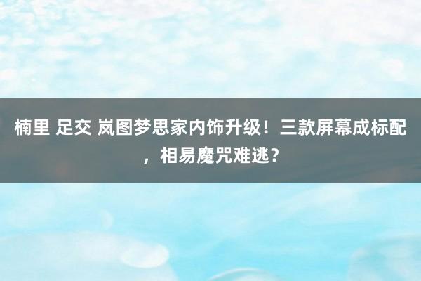 楠里 足交 岚图梦思家内饰升级！三款屏幕成标配，相易魔咒难逃？