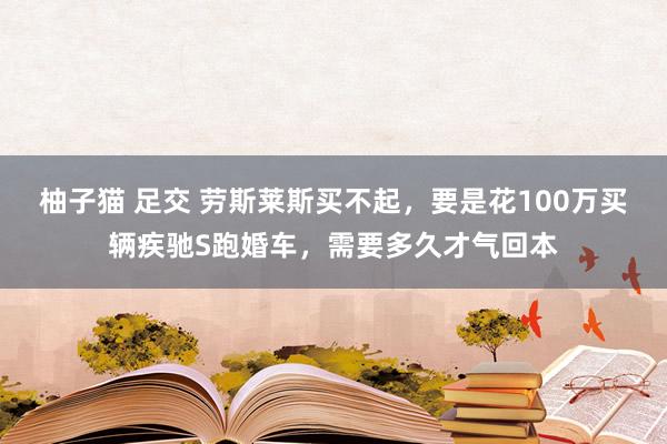 柚子猫 足交 劳斯莱斯买不起，要是花100万买辆疾驰S跑婚车，需要多久才气回本