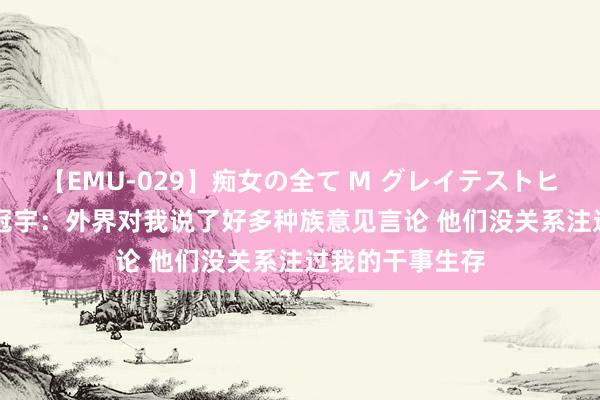 【EMU-029】痴女の全て M グレイテストヒッツ 4時間 周冠宇：外界对我说了好多种族意见言论 他们没关系注过我的干事生存