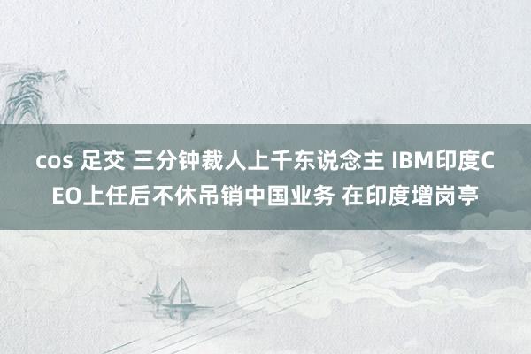 cos 足交 三分钟裁人上千东说念主 IBM印度CEO上任后不休吊销中国业务 在印度增岗亭