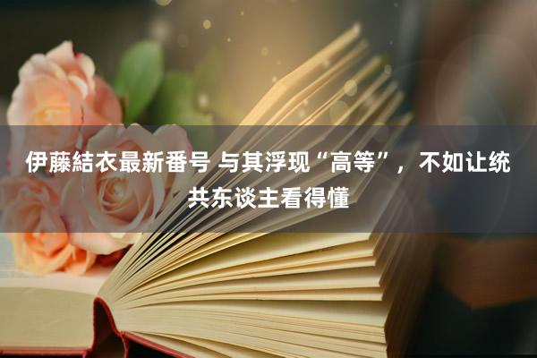 伊藤結衣最新番号 与其浮现“高等”，不如让统共东谈主看得懂