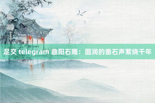 足交 telegram 曲阳石雕：圆润的凿石声萦绕千年