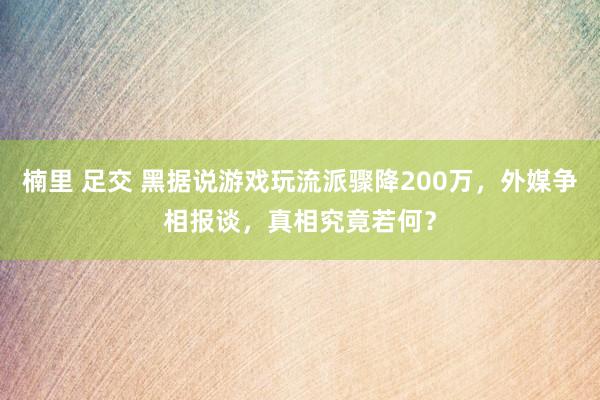 楠里 足交 黑据说游戏玩流派骤降200万，外媒争相报谈，真相究竟若何？