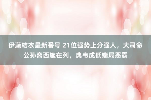 伊藤結衣最新番号 21位强势上分强人，大司命公孙离西施在列，典韦成低端局恶霸