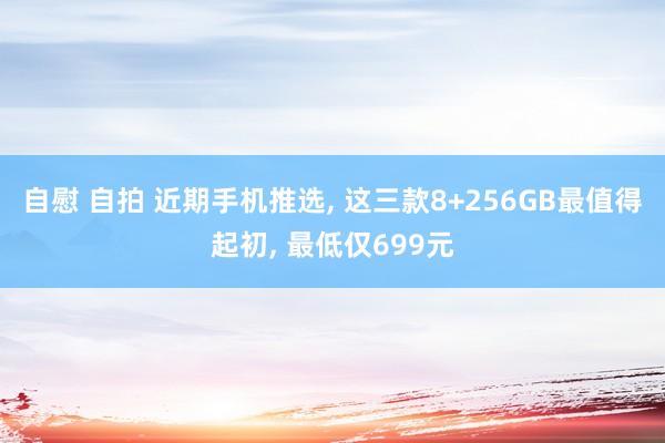 自慰 自拍 近期手机推选, 这三款8+256GB最值得起初, 最低仅699元