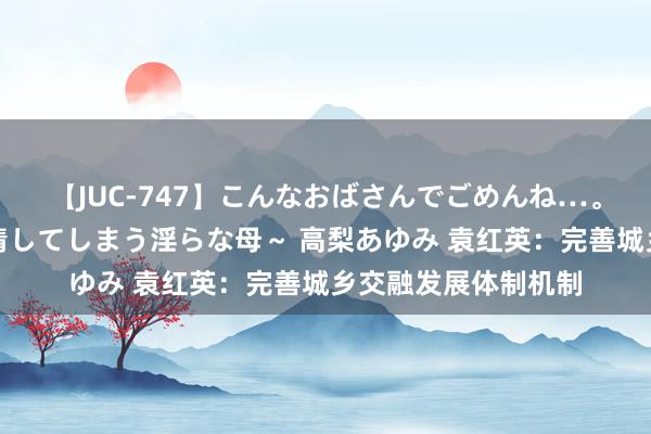 【JUC-747】こんなおばさんでごめんね…。～童貞チ○ポに発情してしまう淫らな母～ 高梨あゆみ 袁红英：完善城乡交融发展体制机制